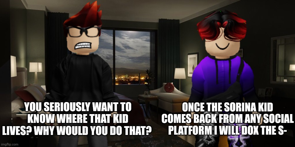 William tells MC that if Sorina Satyio comes back from ANY social platform, he'll dox the shit out of her. What if she changed? | ONCE THE SORINA KID COMES BACK FROM ANY SOCIAL PLATFORM I WILL DOX THE S-; YOU SERIOUSLY WANT TO KNOW WHERE THAT KID LIVES? WHY WOULD YOU DO THAT? | image tagged in sorina satyio,mc,william,bluranth | made w/ Imgflip meme maker