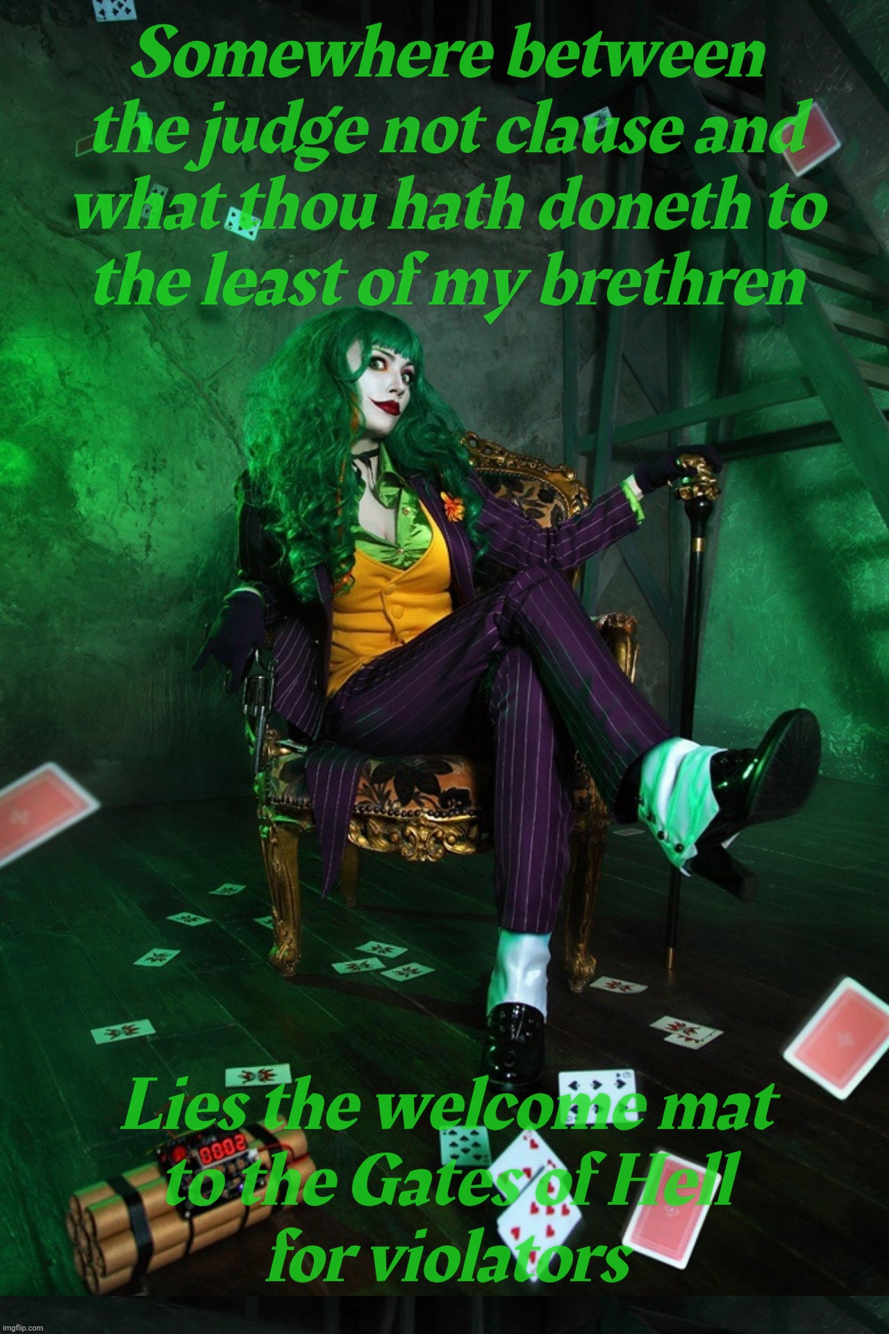 All these self-righteous Bible thumping Love thy neighbor Protestant fakers always so quick to judge everyone else to Hell | Somewhere between the judge not clause and
what thou hath doneth to
the least of my brethren; Lies the welcome mat
to the Gates of Hell
for violators | image tagged in joker cosplay | made w/ Imgflip meme maker