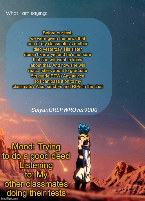 SayianGRLPWROver9000's NEW Announcement page | Before our test, we were given the news that one of my classmates’s mother died yesterday. His sister doesn’t know yet and he’s not sure that she will want to know about that. And how she will react. (she’s about to graduate 5th grade BTW) Any advice so I can pass it on to my classmate? Also, send Fs and RIPs in the chat; Mood: Trying to do a good deed
Listening to: My other classmates doing their tests | image tagged in sayiangrlpwrover9000's new announcement page | made w/ Imgflip meme maker