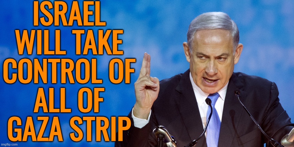 Netanyahu says Israel will control Gaza as pressure mounts on aid | ISRAEL
WILL TAKE
CONTROL OF
ALL OF
GAZA STRIP | image tagged in bibi netanyahu,israel,palestine,nazis,genocide,abrahamic religions | made w/ Imgflip meme maker