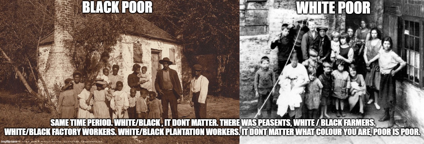 Work hours are the same for poor people White or Black....DAWN till DUSK. Poverty never discriminates in those days. | BLACK POOR; WHITE POOR; SAME TIME PERIOD. WHITE/BLACK , IT DONT MATTER. THERE WAS PEASENTS, WHITE / BLACK FARMERS. WHITE/BLACK FACTORY WORKERS. WHITE/BLACK PLANTATION WORKERS. IT DONT MATTER WHAT COLOUR YOU ARE, POOR IS POOR. | image tagged in slavery,farmers,white,black,blm,patriot | made w/ Imgflip meme maker