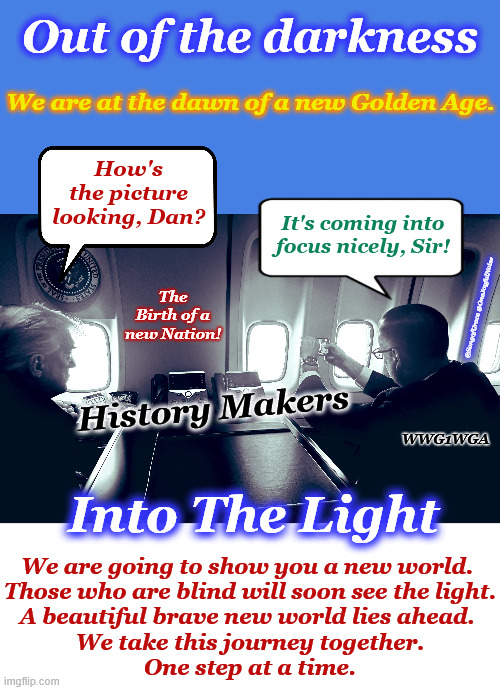 Out of the Darkness, Into the Light | Out of the darkness; We are at the dawn of a new Golden Age. How's the picture looking, Dan? It's coming into focus nicely, Sir! The Birth of a new Nation! @SongofGrace @OneJoyfulNoise; History Makers; WWG1WGA; Into The Light; We are going to show you a new world. 
Those who are blind will soon see the light.
A beautiful brave new world lies ahead. 
We take this journey together.
One step at a time. | image tagged in golden age | made w/ Imgflip meme maker