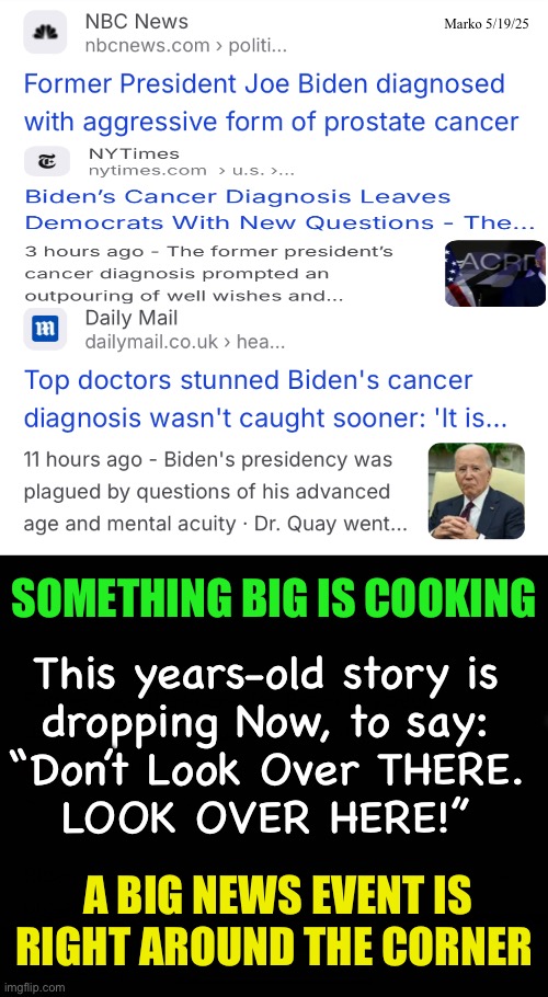 The Top Story is Never The News | Marko 5/19/25; SOMETHING BIG IS COOKING; This years-old story is
dropping Now, to say:
“Don’t Look Over THERE.
LOOK OVER HERE!”; A BIG NEWS EVENT IS
RIGHT AROUND THE CORNER | image tagged in memes,fjb voters kissmyass,dems n dem msm are full of shit,anything lefty does is lie cheat steal,pos fjb voters | made w/ Imgflip meme maker