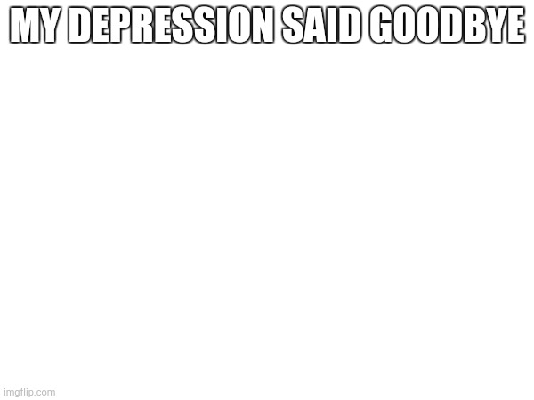 MY DEPRESSION SAID GOODBYE | made w/ Imgflip meme maker