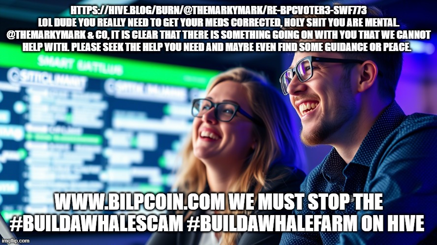 HTTPS://HIVE.BLOG/BURN/@THEMARKYMARK/RE-BPCVOTER3-SWF773
LOL DUDE YOU REALLY NEED TO GET YOUR MEDS CORRECTED, HOLY SHIT YOU ARE MENTAL.
@THEMARKYMARK & CO, IT IS CLEAR THAT THERE IS SOMETHING GOING ON WITH YOU THAT WE CANNOT HELP WITH. PLEASE SEEK THE HELP YOU NEED AND MAYBE EVEN FIND SOME GUIDANCE OR PEACE. WWW.BILPCOIN.COM WE MUST STOP THE #BUILDAWHALESCAM #BUILDAWHALEFARM ON HIVE | made w/ Imgflip meme maker