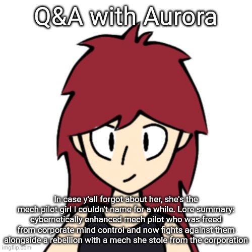 Also put this in the discord server. Gonna draw some of the answers | Q&A with Aurora; In case y'all forgot about her, she's the mech pilot girl I couldn't name for a while. Lore summary: cybernetically enhanced mech pilot who was freed from corporate mind control and now fights against them alongside a rebellion with a mech she stole from the corporation | made w/ Imgflip meme maker