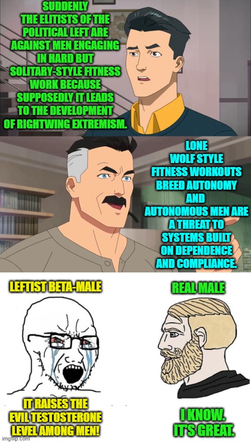 The Left just keeps getting sillier and sillier. | SUDDENLY THE ELITISTS OF THE POLITICAL LEFT ARE AGAINST MEN ENGAGING IN HARD BUT SOLITARY-STYLE FITNESS WORK BECAUSE SUPPOSEDLY IT LEADS TO THE DEVELOPMENT OF RIGHTWING EXTREMISM. LONE WOLF STYLE FITNESS WORKOUTS BREED AUTONOMY AND  AUTONOMOUS MEN ARE A THREAT TO SYSTEMS BUILT ON DEPENDENCE AND COMPLIANCE. LEFTIST BETA-MALE; REAL MALE; IT RAISES THE EVIL TESTOSTERONE LEVEL AMONG MEN! I KNOW.  IT'S GREAT. | image tagged in that's the neat part you don't | made w/ Imgflip meme maker