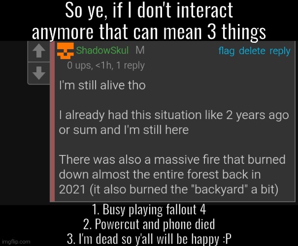 So ye, if I don't interact anymore that can mean 3 things; 1. Busy playing fallout 4
2. Powercut and phone died
3. I'm dead so y'all will be happy :P | made w/ Imgflip meme maker