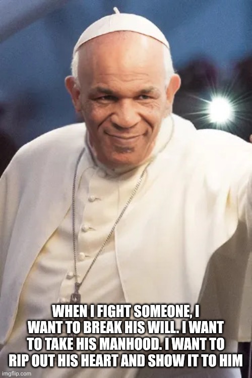 Mike Popeson | WHEN I FIGHT SOMEONE, I WANT TO BREAK HIS WILL. I WANT TO TAKE HIS MANHOOD. I WANT TO RIP OUT HIS HEART AND SHOW IT TO HIM | image tagged in mike tyson - the pope,the pope,mike tyson,boxing,catholic church | made w/ Imgflip meme maker
