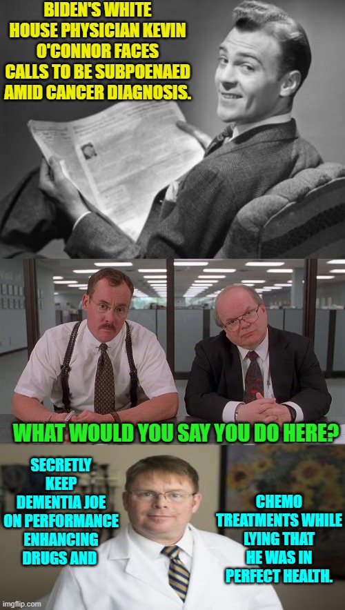 Yelp . . . ask a silly question . . . . | BIDEN'S WHITE HOUSE PHYSICIAN KEVIN O'CONNOR FACES CALLS TO BE SUBPOENAED AMID CANCER DIAGNOSIS. WHAT WOULD YOU SAY YOU DO HERE? SECRETLY KEEP DEMENTIA JOE ON PERFORMANCE ENHANCING DRUGS AND; CHEMO TREATMENTS WHILE LYING THAT HE WAS IN PERFECT HEALTH. | image tagged in what would you say you do here | made w/ Imgflip meme maker