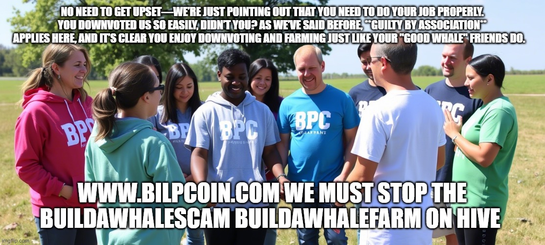 NO NEED TO GET UPSET—WE’RE JUST POINTING OUT THAT YOU NEED TO DO YOUR JOB PROPERLY. YOU DOWNVOTED US SO EASILY, DIDN’T YOU? AS WE’VE SAID BEFORE, **GUILTY BY ASSOCIATION** APPLIES HERE, AND IT’S CLEAR YOU ENJOY DOWNVOTING AND FARMING JUST LIKE YOUR "GOOD WHALE" FRIENDS DO. WWW.BILPCOIN.COM WE MUST STOP THE BUILDAWHALESCAM BUILDAWHALEFARM ON HIVE | made w/ Imgflip meme maker
