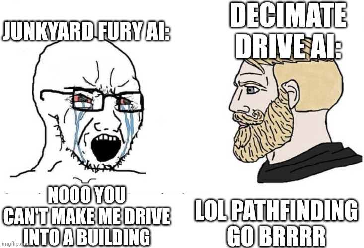 Soyboy Vs Yes Chad | JUNKYARD FURY AI:; DECIMATE DRIVE AI:; NOOO YOU CAN'T MAKE ME DRIVE INTO A BUILDING; LOL PATHFINDING GO BRRRR | image tagged in soyboy vs yes chad,why are you reading the tags,cars | made w/ Imgflip meme maker