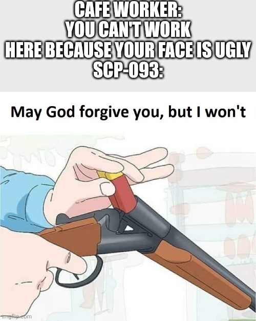 SCP shy guy didn't like that. | CAFE WORKER: YOU CAN'T WORK HERE BECAUSE YOUR FACE IS UGLY
SCP-093: | image tagged in may god forgive you but i won't,scp 096,scp,funny | made w/ Imgflip meme maker