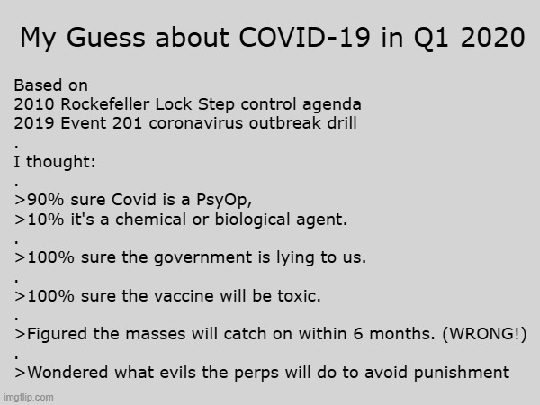 My Guess about COVID-19 in Q1 2020 - boy, was I wrong | My Guess about COVID-19 in Q1 2020; Based on
2010 Rockefeller Lock Step control agenda
2019 Event 201 coronavirus outbreak drill
.
I thought:
.
>90% sure Covid is a PsyOp,
>10% it's a chemical or biological agent.
.
>100% sure the government is lying to us.
.
>100% sure the vaccine will be toxic.
.
>Figured the masses will catch on within 6 months. (WRONG!)
.
>Wondered what evils the perps will do to avoid punishment | image tagged in covid-19,covid,vaccines,vaccine,covid vaccine,bill gates loves vaccines | made w/ Imgflip meme maker
