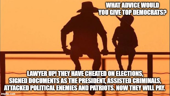 Cowboy wisdom, treason comes at a high cost | WHAT ADVICE WOULD YOU GIVE TOP DEMOCRATS? LAWYER UP! THEY HAVE CHEATED ON ELECTIONS, SIGNED DOCUMENTS AS THE PRESIDENT, ASSISTED CRIMINALS, ATTACKED POLITICAL ENEMIES AND PATRIOTS. NOW THEY WILL PAY. | image tagged in cowboy father and son,cowboy wisdom,democrat war on america,democrat traitors,lawfare,stolen elections | made w/ Imgflip meme maker