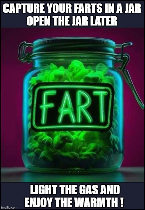 Endless Energy At Your Fingertips | CAPTURE YOUR FARTS IN A JAR
OPEN THE JAR LATER; LIGHT THE GAS AND
ENJOY THE WARMTH ! | image tagged in renewable energy,farts,dark humour | made w/ Imgflip meme maker