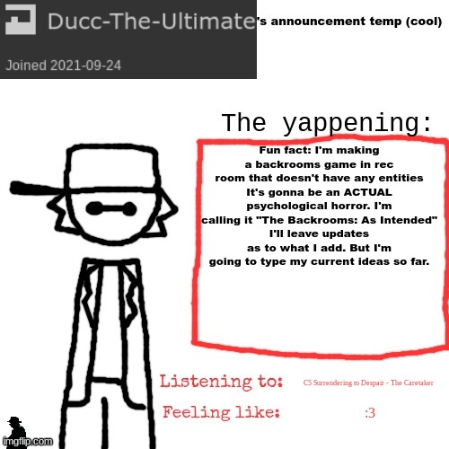 Ducc-The-Ultimate's announcement temp (cool) | Fun fact: I'm making a backrooms game in rec room that doesn't have any entities
It's gonna be an ACTUAL psychological horror. I'm calling it "The Backrooms: As Intended"
I'll leave updates as to what I add. But I'm going to type my current ideas so far. C5 Surrendering to Despair - The Caretaker; :3 | image tagged in ducc-the-ultimate's announcement temp cool | made w/ Imgflip meme maker