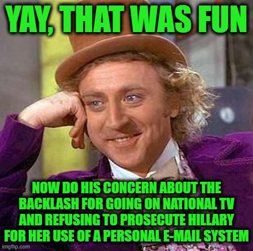 YAY, THAT WAS FUN NOW DO HIS CONCERN ABOUT THE BACKLASH FOR GOING ON NATIONAL TV AND REFUSING TO PROSECUTE HILLARY FOR HER USE OF A PERSONAL | image tagged in memes,creepy condescending wonka | made w/ Imgflip meme maker