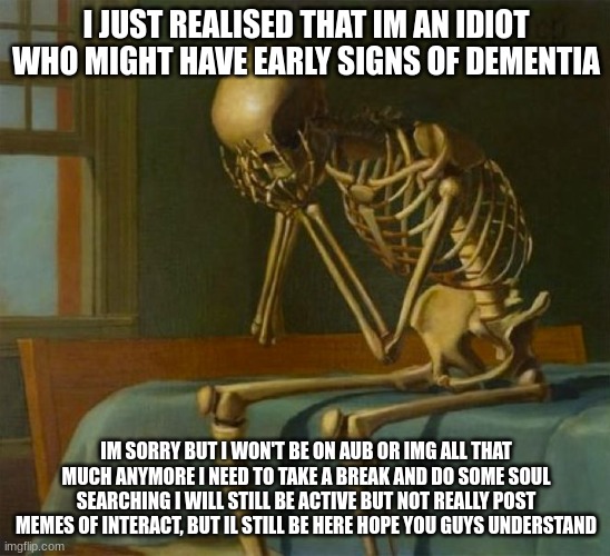 I'm sorry | I JUST REALISED THAT IM AN IDIOT WHO MIGHT HAVE EARLY SIGNS OF DEMENTIA; IM SORRY BUT I WON'T BE ON AUB OR IMG ALL THAT MUCH ANYMORE I NEED TO TAKE A BREAK AND DO SOME SOUL SEARCHING I WILL STILL BE ACTIVE BUT NOT REALLY POST MEMES OF INTERACT, BUT IL STILL BE HERE. HOPE YOU GUYS UNDERSTAND | image tagged in sad skeleton | made w/ Imgflip meme maker