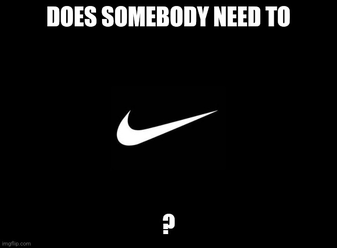 blank black | DOES SOMEBODY NEED TO; ? | image tagged in blank black | made w/ Imgflip meme maker