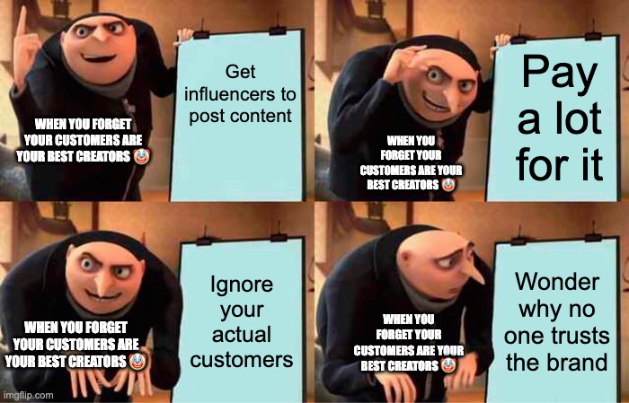 Gru's Plan | Get influencers to post content; Pay a lot for it; WHEN YOU FORGET YOUR CUSTOMERS ARE YOUR BEST CREATORS 🤡; WHEN YOU FORGET YOUR CUSTOMERS ARE YOUR BEST CREATORS 🤡; Ignore your actual customers; Wonder why no one trusts the brand; WHEN YOU FORGET YOUR CUSTOMERS ARE YOUR BEST CREATORS 🤡; WHEN YOU FORGET YOUR CUSTOMERS ARE YOUR BEST CREATORS 🤡 | image tagged in memes,gru's plan | made w/ Imgflip meme maker