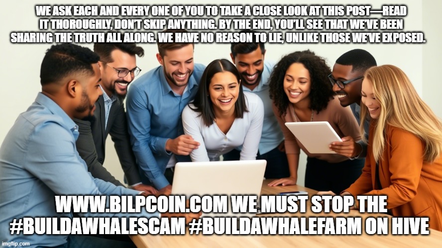 WE ASK EACH AND EVERY ONE OF YOU TO TAKE A CLOSE LOOK AT THIS POST—READ IT THOROUGHLY, DON’T SKIP ANYTHING. BY THE END, YOU’LL SEE THAT WE’VE BEEN SHARING THE TRUTH ALL ALONG. WE HAVE NO REASON TO LIE, UNLIKE THOSE WE’VE EXPOSED. WWW.BILPCOIN.COM WE MUST STOP THE #BUILDAWHALESCAM #BUILDAWHALEFARM ON HIVE | made w/ Imgflip meme maker