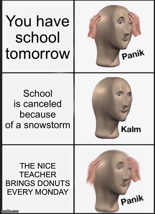 lol | You have school tomorrow; School is canceled because of a snowstorm; THE NICE TEACHER BRINGS DONUTS EVERY MONDAY | image tagged in memes,panik kalm panik | made w/ Imgflip meme maker