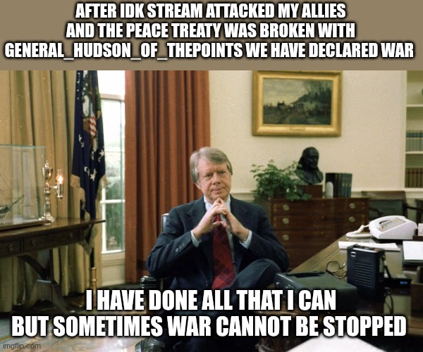 jimmy carter | AFTER IDK STREAM ATTACKED MY ALLIES AND THE PEACE TREATY WAS BROKEN WITH GENERAL_HUDSON_OF_THEPOINTS WE HAVE DECLARED WAR; I HAVE DONE ALL THAT I CAN BUT SOMETIMES WAR CANNOT BE STOPPED | image tagged in jimmy carter | made w/ Imgflip meme maker