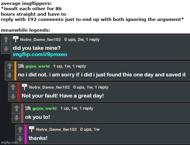 ts real | average imgflippers: *insult each other for 86 hours straight and have to reply with 192 comments just to end up with both ignoring the argument*
 
meanwhile legends: | image tagged in funny,memes,meme,imgflip,comments,legends | made w/ Imgflip meme maker