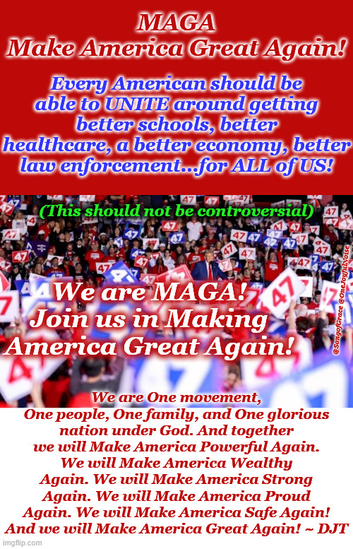 MAGA | MAGA
Make America Great Again! Every American should be able to UNITE around getting better schools, better healthcare, a better economy, better law enforcement...for ALL of US! (This should not be controversial); We are MAGA!
Join us in Making America Great Again! We are One movement, One people, One family, and One glorious nation under God. And together we will Make America Powerful Again. We will Make America Wealthy Again. We will Make America Strong Again. We will Make America Proud Again. We will Make America Safe Again! And we will Make America Great Again! ~ DJT; @SongofGrace @OneJoyfulNoise | image tagged in maga | made w/ Imgflip meme maker