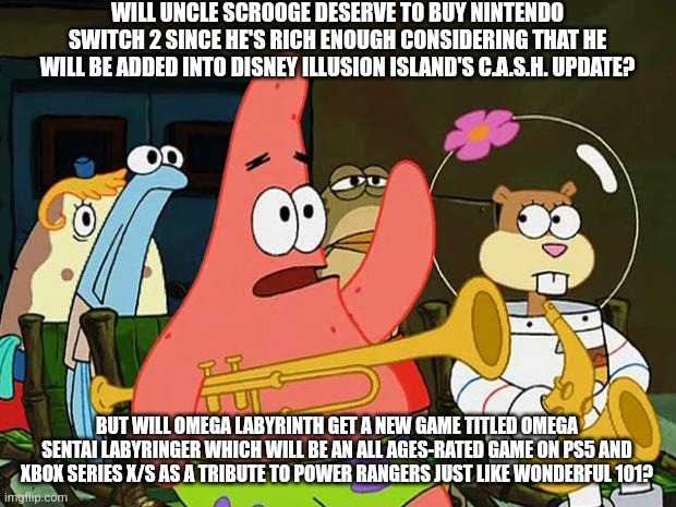 Patrick Mayonaise | WILL UNCLE SCROOGE DESERVE TO BUY NINTENDO SWITCH 2 SINCE HE'S RICH ENOUGH CONSIDERING THAT HE WILL BE ADDED INTO DISNEY ILLUSION ISLAND'S C.A.S.H. UPDATE? BUT WILL OMEGA LABYRINTH GET A NEW GAME TITLED OMEGA SENTAI LABYRINGER WHICH WILL BE AN ALL AGES-RATED GAME ON PS5 AND XBOX SERIES X/S AS A TRIBUTE TO POWER RANGERS JUST LIKE WONDERFUL 101? | image tagged in patrick mayonaise,disney illusion island,omega labyrinth,nintendo switch 2,power rangers,scrooge mcduck | made w/ Imgflip meme maker