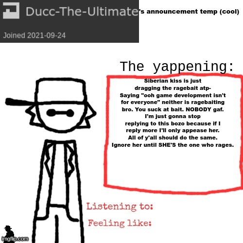 she talks about her tits in her tagline for a reason. because she wants attention (and because she likes ip grabbing) | Siberian kiss is just dragging the ragebait atp-
Saying "ooh game development isn't for everyone" neither is ragebaiting bro. You suck at bait. NOBODY gaf.
I'm just gonna stop replying to this bozo because if I reply more I'll only appease her.
All of y'all should do the same. Ignore her until SHE'S the one who rages. | image tagged in ducc-the-ultimate's announcement temp cool | made w/ Imgflip meme maker