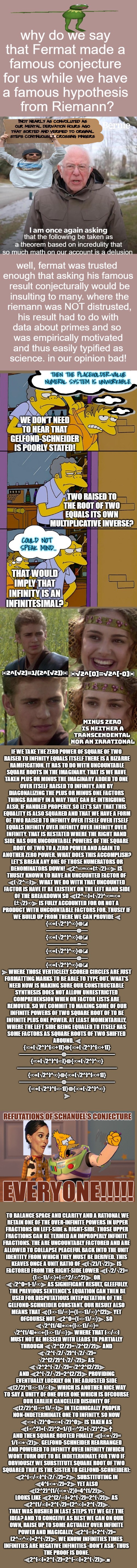 should post to fun for what is worth. thxs again Imgflip for tolerating a user who was not exactly intent on the joy of meming. | †NOT NEARLY AS CONVOLUTED AS OUR MENTAL DERIVATION HOURS AGO THAT SORTED AND VERIFIED TO ORIGINAL STEPS CONTINUOUSLY, CROSSING FINGERS; IF WE TAKE THE ZERO POWER OF SQUARE OF TWO 

RAISED TO INFINITY EQUALS ITSELF THERE IS A BIZARRE

 RAMIFICATION. IT HAS TO DO WITH UNCOUNTABLE 

SQUARE ROOTS IN THE IMAGINARY. THAT IS WE HAVE 

TAKEN PLUS OR MINUS THE IMAGINARY ADDED TO ONE 

OVER ITSELF RAISED TO INFINITY. AND BY 

DIAGONALIZING THE PLUS OR MINUS ONE FACTORS 

THINGS RAMIFY IN A WAY THAT CAN BE INTRIGUING 

ALSO, IF HANDLED PROPERLY. SO LET'S SAY THAT THIS 

EQUALITY IS ALSO SQUARED AND THAT WE HAVE A FORM

 OF TWO RAISED TO INFINITY OVER ITSELF OVER ITSELF 

EQUALS INFINITY OVER INFINITY OVER INFINITY OVER 

INFINITY. THAT IS RESTATED WHERE THE RIGHT HAND 

SIDE HAS OUR UNCOUNTABLE POWERS OF THE SQUARE 

ROOT OF TWO TO A ZERO POWER AND AGAIN TO 

ANOTHER ZERO POWER. WHAT DOES THIS ACCOMPLISH?

 LET'S BREAK ANY ONE OF THOSE NUMERATORS OR 

DENOMINATORS DOWN! ⫷2^∞=∞⁕(±√2)∞⫸ IS 

THUSLY KNOWN TO HAVE AN UNCOUNTED FACTOR OF 

⫷(√2^∞)⫸. WHAT WE DO WITH THAT UNCOUNTED 

FACTOR IS HAVE IT BE EXISTENT ON THE LEFT HAND SIDE

 OF THE BREAKDOWN SO ⫷(2^∞)⁕(√2)^∞=∞⁕

(±√2)∞⫸ IS FULLY ACCOUNTED FOR OR NOT A 

PRODUCT WITH UNCOUNTABLE FACTORS FOR. THUSLY IF 

WE BUILD UP FROM THERE WE CAN PROVIDE ⫷


{∞⁕(√2^)^∞}◍◪


—————◍—


{∞⁕(√2^)^∞}◍◪


—————=—


{∞⁕(√2^)^∞}◍◪


—————◍—


{∞⁕(√2^)^∞}◍◪


⫸ WHERE THOSE VERTICLELY SCORED CIRCLES ARE JUST 

FORMATTING MARKS TO BE ABLE TO TYPE OUT. WHAT'S 

NEED NOW IS MAKING SURE OUR CONSTRUCTABLE 

SYNTHESIS DOES NOT ALLOW UNRESTRICTED 

COMPREHENSION WHEN OR FACTOR LISTS ARE 

REMOVED. SO WE COMMIT TO MAKING SOME OF OUR

 INFINITE POWERS OF TWO SQUARE ROOT OF TO BE 

INFINITE PLUS ONE POWER. AT LEAST MOMENTARILLY, 

WHERE THE LEFT SIDE BEING EQUALED TO ITSELF HAS 

SOME FACTORS AS SQUARE ROOTS OF TWO SHIFTED 

AROUND. ⫷


{∞⁕(√2^)^[∞+1]}◍{∞⁕(√2^)^[∞+1]}


———————◍————————


{∞⁕(√2^)^[∞]}◍{∞⁕(√2^)^∞}


———————=—————————


{∞⁕(√2^)^∞}◍{∞⁕(√2^)^[∞+1]}


———————◍————————


{∞⁕(√2^)^[∞-1]}◍{∞⁕(√2^)^∞}


⫸; TO BALANCE SPACE AND CLARITY AND A RATIONAL WE

 RETAIN ONE OF THE OVER-INFINITE POWERS IN UPPER

 FRACTIONS ON LEFT-SIDE & RIGHT-SIDE. THOSE UPPER 

FRACTIONS CAN BE TERMED AN IMPROPERLY INFINITE 

FRACTIONS. THE ARE UNCOUNTABLY FACTORED AND ARE 

ALLOWED TO COLLAPSE PEACEFUL BACK INTO THE UNIT 

IDENTITY FROM WHICH THEY MUST BE DERIVED. THIS 

KEAVES ONCE A UNIT RATIO OF ⫷(√2)/(√2)⫸ IS 

FACTORED FROM THE RIGHT-SIDE LOWER ⫷(√2/√2)=

{(∞-1)/∞}⁕(∞^2/∞^2)⫸. OR 

⫷√2^0=1-1/∞⫸ AS SIGNIFICANT RESULT, GLEEFULLY.

 THE PREVIOUS SENTENCE'S EQUATION CAN THEN BE


 USED FOR DISPUTATIOUS INTEPRETATION OF THE 

GELFOND-SCHNEIDER CONSTANT. OUR RESULT ALSO 

MEANS THAT ⫷{(∞-1)/∞}={(∞-1)/∞}^[2]⫸ YET 

OFCOURSE NOT ⫷2^0={(∞-1)/∞}⫸. SO 

⫷√2^[1/4]⁕∞⁕{(∞-1)/∞}=

√2^[1/4]⁕∞⁕{(∞-1)/∞}⫸ WHERE THAT (∞/∞) 

MUST NOT BE MESSED WITH LEADS TO PARTIALLY 

THROUGH ⫷√2^[2/2]=√2^[2/2]⫸ AND 

⫷√2^[√2/√2]^[√2/√2]=

√2^[2/2]^[√2/√2]⫸ AS 

⫷√2^2^[√2/√2]=√2^2^[2/2]⫸

 AND ⫷2^[√2/√2]=2^[2/2]⫸ PROVIDING 

EVENTUALLY LUCKILY ON THE ADJUSTED SIDE 

⫷(2/2)^[(∞-1)/∞]⫸ WHICH IS ANOTHER NICE WAY 

TO SAY A UNITY OF ONE OVER ONE WHICH IS OFCOURSE 

OUR EARLIER CANCELLED DISUNITY OF 

⫷(2/2)^[(∞+1)/∞]⫸ IN TECHNICALLY PROPER 

NON-INDETERMINATE ONE TO INFINITY. SO NOW 

⫷∞⁕(√2)^0=∞⁕(√2)^0⫸ IS TAKEN AS 

⫷(∞^2)⁕(√2)^2=1/{(∞^2)⁕(√2)^2⫸† 

AND THEN SQUARE ROOTED FINALLY ⫷(∞⁕√2)=

1/(∞⁕√2)⫸. GELFOND-SCHNEIDER REARRANGED 

AND POWERED TO INFINITY OVER INFINITY (WHICH 

WONT TURN OUT TO BE INDETERNINATE FOR TWO IF 

OBVIOUSLY WE SUBSTITUTE SQUARE ROOT OF TWO 

SQUARED THAT IS THE SISTER TO GELFOND-SCHNEIDER): 


⫷2^[∞/∞]^[√2/√2]=2⫸. SUBSTITUTING IN 


⫷4^[∞⁕√2]=2⫸ YET ALSO 

⫷(2^2)^[1/{∞⁕√2}]=4^[1/2]⫸. 

LOOKS LIKE ⫷2^[2/∞]⁕2^[√2]=2^[√2]⫸ AS 

⫷2^[1/∞]⁕2^[√2]=(2^∞)⁕2^[√2]⫸. 

THAT WAS RUSHED IN LAST STEPS YET WE GET THE 

IDEA? AND TO CONCEIVE AS BEST WE CAN ON OUR 

OWN, RAISE UP TO SOME ACTUALLY OVER INFINITE 

POWER AND MAGICALLY, ⫷2^[∞]⁕2^[√2]=

(2^∞^∞)⁕2^[√2]⫸. WE KNOW INFINITIES TIMES 

INFINITIES ARE NEGATIVE INFINITIES -DON'T ASK- THUS 

THE PROOF IS DONE. 

⫷2^[∞]⁕2^[√2]=2^[-∞]⁕2^[√2]⫸.■ | image tagged in math,paradigm | made w/ Imgflip meme maker