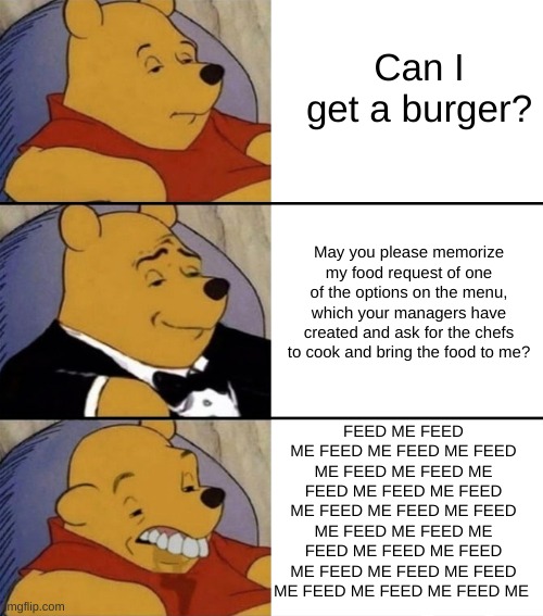 Can I get uhhhhhhhhhhhhhhhhhhhhhhhhhhhhhhhhhhhhhhhhhhhhhhhhhhhhhhhhhhhhhhhhhhhhhhhhhhhhhhhhhhhhhhhhhhhhhhhhhhhhhhhhh | Can I get a burger? May you please memorize my food request of one of the options on the menu, which your managers have created and ask for the chefs to cook and bring the food to me? FEED ME FEED ME FEED ME FEED ME FEED ME FEED ME FEED ME FEED ME FEED ME FEED ME FEED ME FEED ME FEED ME FEED ME FEED ME FEED ME FEED ME FEED ME FEED ME FEED ME FEED ME FEED ME FEED ME FEED ME | image tagged in fancy winnie the pooh - smart gentlemen and dumb | made w/ Imgflip meme maker