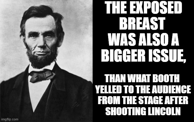 quotable abe lincoln | THE EXPOSED BREAST 
WAS ALSO A BIGGER ISSUE, THAN WHAT BOOTH 
YELLED TO THE AUDIENCE
FROM THE STAGE AFTER
SHOOTING LINCOLN | image tagged in quotable abe lincoln | made w/ Imgflip meme maker