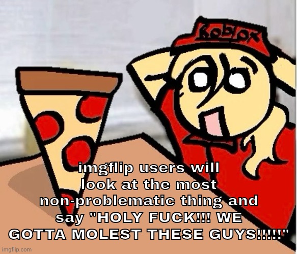 PIZA?!??!??????? | imgflip users will look at the most non-problematic thing and say "HOLY FUCK!!! WE GOTTA MOLEST THESE GUYS!!!!!" | image tagged in piza | made w/ Imgflip meme maker