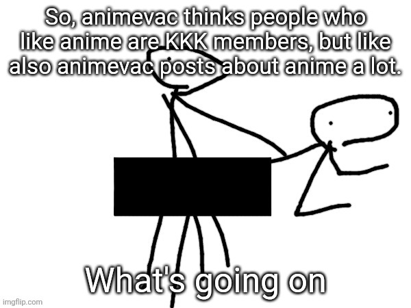 Fukckinnggng | So, animevac thinks people who like anime are KKK members, but like also animevac posts about anime a lot. What's going on | image tagged in fukckinnggng | made w/ Imgflip meme maker
