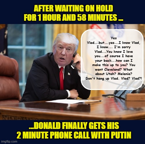 Trump's 'schoolgirl' like glee at speaking with bestie Putin, is crushed in seconds | Yes Vlad...but...yes...I know Vlad, I know... I'm sorry Vlad...You know I love you...of course I have your back...how can I make this up to you? You want Cleveland? What about Utah? Melania? Don't hang up Vlad. Vlad? Vlad?! AFTER WAITING ON HOLD FOR 1 HOUR AND 58 MINUTES ... ...DONALD FINALLY GETS HIS 2 MINUTE PHONE CALL WITH PUTIN | image tagged in impeach trump,donald trump memes,government corruption,trump is a moron,donald trump the clown | made w/ Imgflip meme maker
