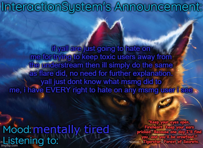 Interaction System's Announcement | if yall are just going to hate on me for trying to keep toxic users away from the understream then ill simply do the same as flare did, no need for further explanation. yall just dont know what msmg did to me, i have EVERY right to hate on any msmg user i see; mentally tired | image tagged in interaction system's announcement | made w/ Imgflip meme maker