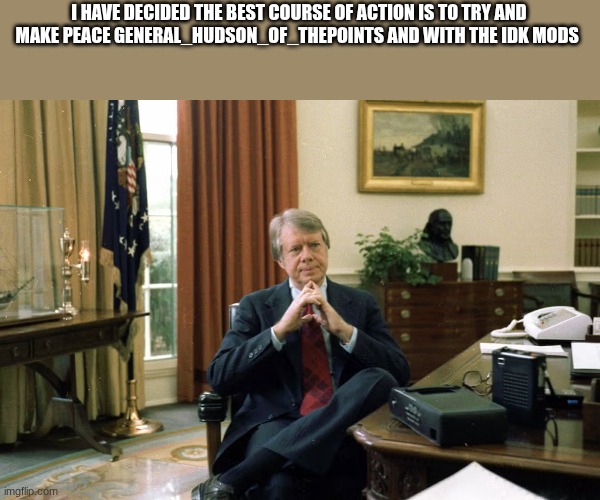 jimmy carter | I HAVE DECIDED THE BEST COURSE OF ACTION IS TO TRY AND MAKE PEACE GENERAL_HUDSON_OF_THEPOINTS AND WITH THE IDK MODS | image tagged in jimmy carter | made w/ Imgflip meme maker