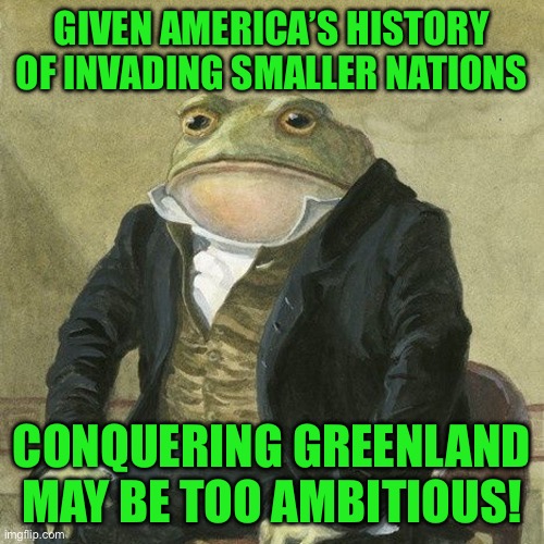 Gentlemen, it is with great pleasure to inform you that | GIVEN AMERICA’S HISTORY OF INVADING SMALLER NATIONS; CONQUERING GREENLAND MAY BE TOO AMBITIOUS! | image tagged in gentlemen it is with great pleasure to inform you that | made w/ Imgflip meme maker