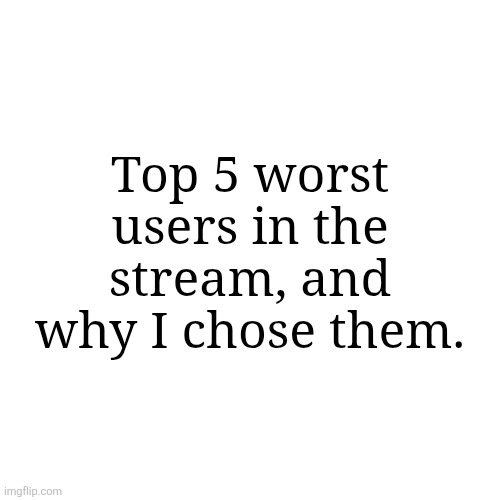 . | Top 5 worst users in the stream, and why I chose them. | made w/ Imgflip meme maker