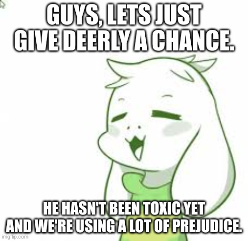 I just think everyone deserves a chance. | GUYS, LETS JUST GIVE DEERLY A CHANCE. HE HASN'T BEEN TOXIC YET AND WE'RE USING A LOT OF PREJUDICE. | image tagged in asriel,please,be nice | made w/ Imgflip meme maker