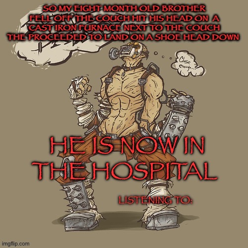 Krieg yrllibg | SO MY EIGHT MONTH OLD BROTHER FELL OFF THE COUCH HIT HIS HEAD ON  A CAST IRON FURNACE NEXT TO THE COUCH THE PROCEEDED TO LAND ON A SHOE HEAD DOWN; HE IS NOW IN THE HOSPITAL | image tagged in krieg yrllibg | made w/ Imgflip meme maker