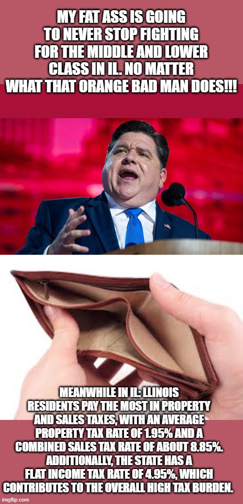 What you do is far more important than what you say.. | MY FAT ASS IS GOING TO NEVER STOP FIGHTING FOR THE MIDDLE AND LOWER CLASS IN IL. NO MATTER WHAT THAT ORANGE BAD MAN DOES!!! MEANWHILE IN IL: LLINOIS RESIDENTS PAY THE MOST IN PROPERTY AND SALES TAXES, WITH AN AVERAGE PROPERTY TAX RATE OF 1.95% AND A COMBINED SALES TAX RATE OF ABOUT 8.85%. ADDITIONALLY, THE STATE HAS A FLAT INCOME TAX RATE OF 4.95%, WHICH CONTRIBUTES TO THE OVERALL HIGH TAX BURDEN. | image tagged in no money,funny memes,political meme,political humor,stupid liberals | made w/ Imgflip meme maker