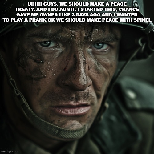 WW2 Soilder | UHHH GUYS, WE SHOULD MAKE A PEACE TREATY, AND I DO ADMIT, I STARTED THIS, CHANCE GAVE ME OWNER LIKE 3 DAYS AGO AND I WANTED TO PLAY A PRANK OK WE SHOULD MAKE PEACE WITH SPINEL | image tagged in ww2 soilder | made w/ Imgflip meme maker