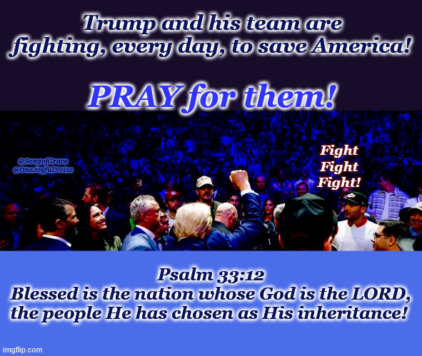 Pray for Them! | Trump and his team are fighting, every day, to save America! PRAY for them! Fight
Fight
Fight! @SongofGrace @OneJoyfulNoise; Psalm 33:12
Blessed is the nation whose God is the LORD,
the people He has chosen as His inheritance! | image tagged in fight fight fight | made w/ Imgflip meme maker
