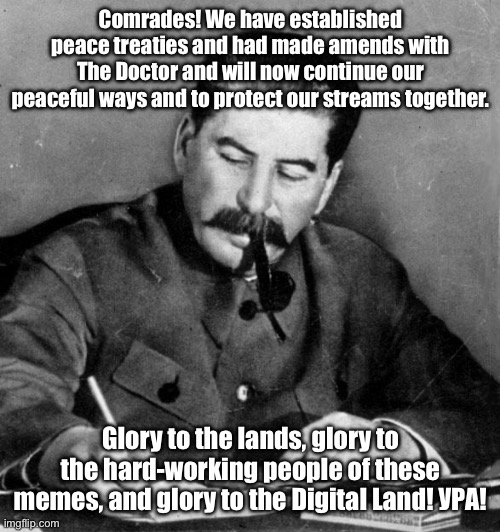 Let us return to our peaceful ways. | Comrades! We have established peace treaties and had made amends with The Doctor and will now continue our peaceful ways and to protect our streams together. Glory to the lands, glory to the hard-working people of these memes, and glory to the Digital Land! УРА! | image tagged in stalin | made w/ Imgflip meme maker