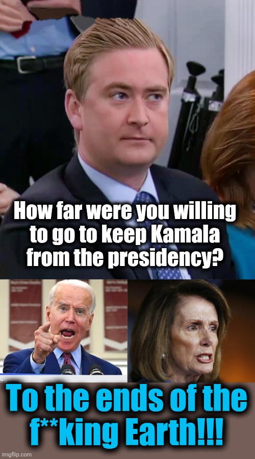 The most important element of Joe Biden's failed presidency was keeping the idiot Kamala from rising to president | How far were you willing
to go to keep Kamala
from the presidency? To the ends of the
f**king Earth!!! | image tagged in peter doocy vs kjp,joe biden no malarkey,angry nancy pelosi,kamala harris,memes,25th amendment | made w/ Imgflip meme maker