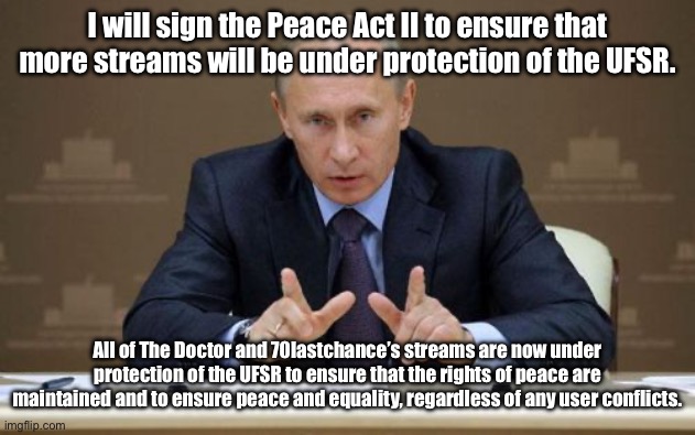 All streams under these users’ names are now protected by the UFSR, thank you. | I will sign the Peace Act II to ensure that more streams will be under protection of the UFSR. All of The Doctor and 70lastchance’s streams are now under protection of the UFSR to ensure that the rights of peace are maintained and to ensure peace and equality, regardless of any user conflicts. | image tagged in memes,vladimir putin | made w/ Imgflip meme maker